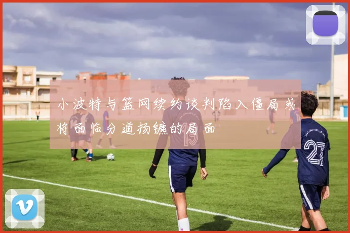 小波特与篮网续约谈判陷入僵局或将面临分道扬镳的局面