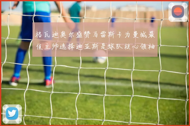 格瓦迪奥尔盛赞马雷斯卡为曼城最佳主帅选择迪亚斯是球队核心领袖