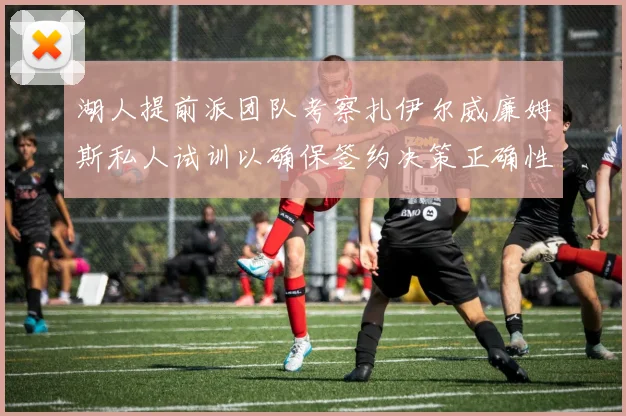 湖人提前派团队考察扎伊尔威廉姆斯私人试训以确保签约决策正确性