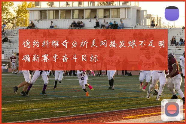 德约科维奇分析美网接发球不足明确新赛季奋斗目标