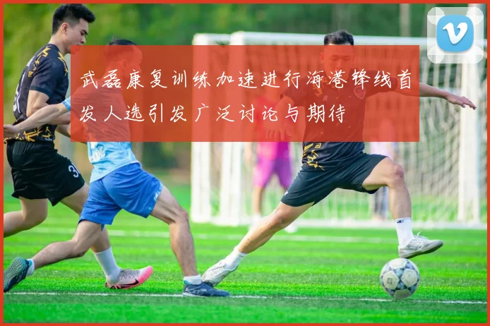 武磊康复训练加速进行海港锋线首发人选引发广泛讨论与期待