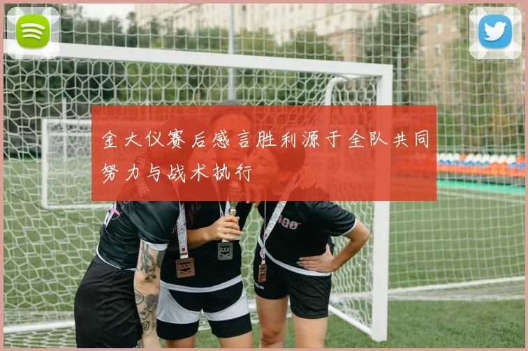 金大仪赛后感言胜利源于全队共同努力与战术执行