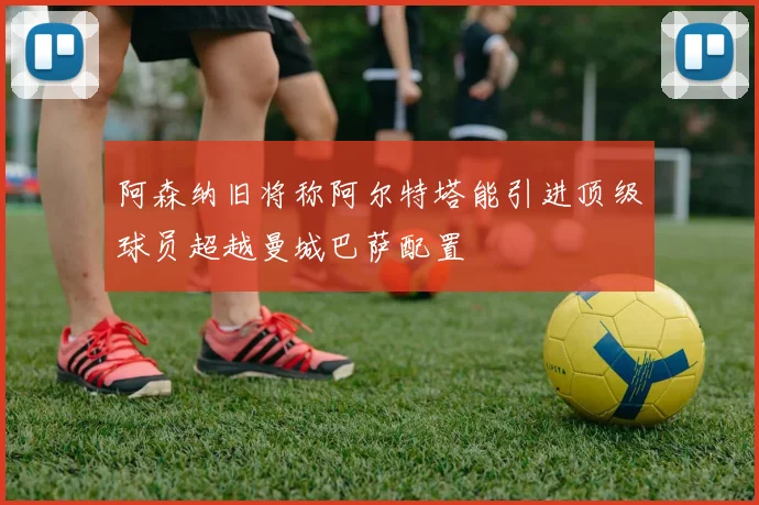 阿森纳旧将称阿尔特塔能引进顶级球员超越曼城巴萨配置