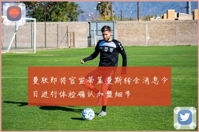 曼联即将官宣蒂莱曼斯转会消息今日进行体检确认加盟细节