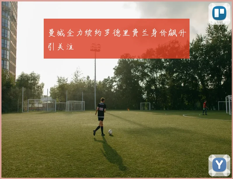 曼城全力续约罗德里费兰身价飙升引关注