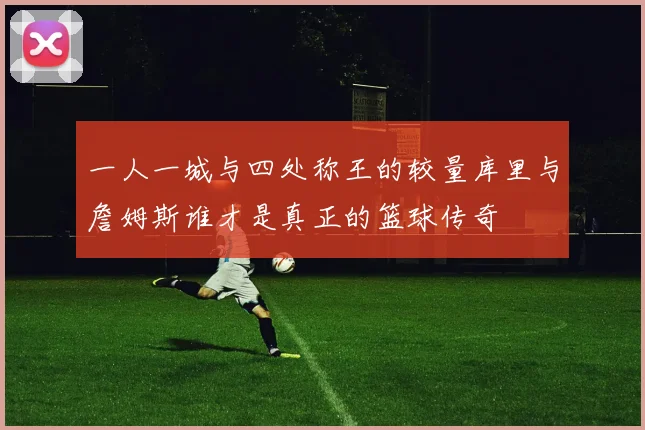 一人一城与四处称王的较量库里与詹姆斯谁才是真正的篮球传奇