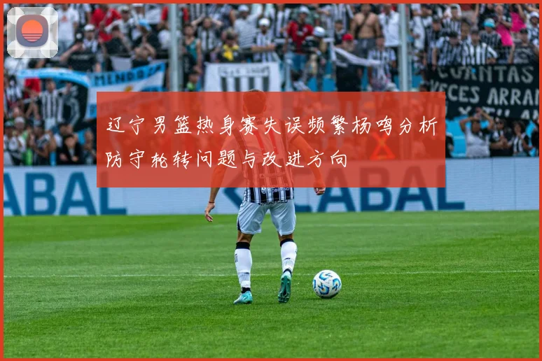 辽宁男篮热身赛失误频繁杨鸣分析防守轮转问题与改进方向