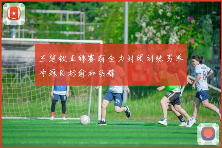 王楚钦亚锦赛前全力封闭训练男单冲冠目标愈加明确