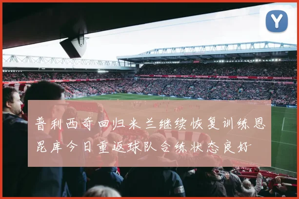 普利西奇回归米兰继续恢复训练恩昆库今日重返球队合练状态良好