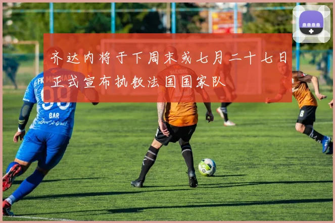 齐达内将于下周末或七月二十七日正式宣布执教法国国家队