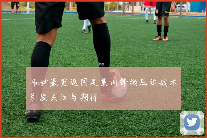 韦世豪重返国足集训锋线压迫战术引发关注与期待