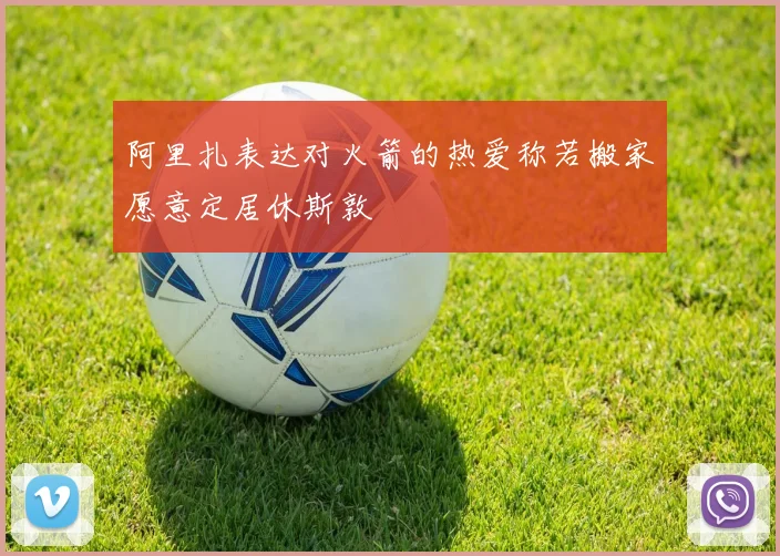 阿里扎表达对火箭的热爱称若搬家愿意定居休斯敦